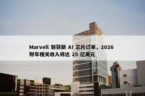 Marvell 斩获新 AI 芯片订单，2026 财年相关收入将达 25 亿美元