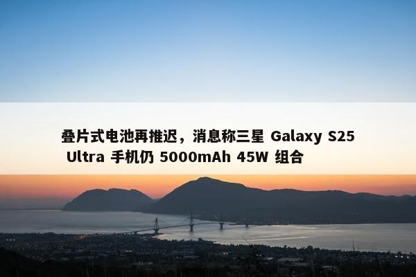 叠片式电池再推迟，消息称三星 Galaxy S25 Ultra 手机仍 5000mAh 45W 组合